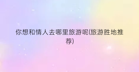 你想和情人去哪里旅游呢(旅游胜地推荐)