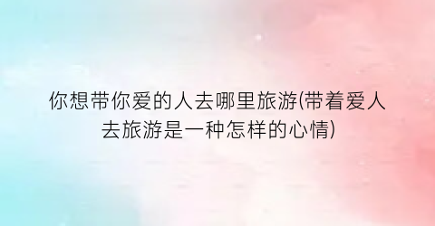 你想带你爱的人去哪里旅游(带着爱人去旅游是一种怎样的心情)