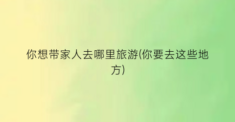 你想带家人去哪里旅游(你要去这些地方)