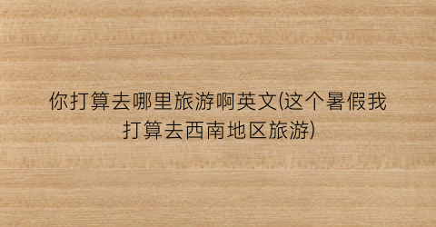你打算去哪里旅游啊英文(这个暑假我打算去西南地区旅游)