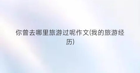 你曾去哪里旅游过呢作文(我的旅游经历)