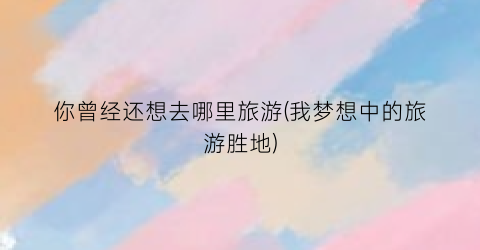 你曾经还想去哪里旅游(我梦想中的旅游胜地)