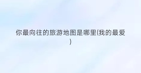 你最向往的旅游地图是哪里(我的最爱)