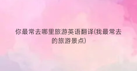 你最常去哪里旅游英语翻译(我最常去的旅游景点)