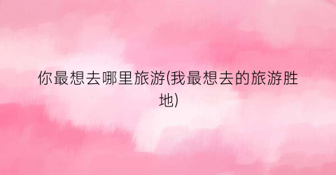 你最想去哪里旅游(我最想去的旅游胜地)