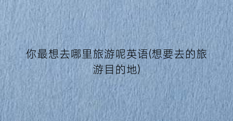 你最想去哪里旅游呢英语(想要去的旅游目的地)
