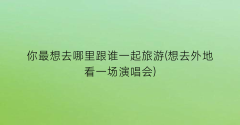 你最想去哪里跟谁一起旅游(想去外地看一场演唱会)