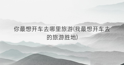 你最想开车去哪里旅游(我最想开车去的旅游胜地)
