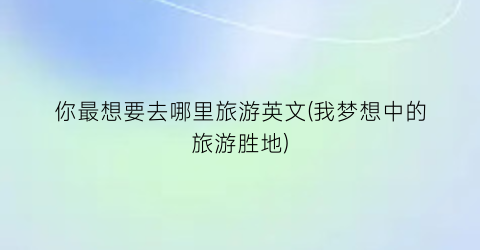 你最想要去哪里旅游英文(我梦想中的旅游胜地)