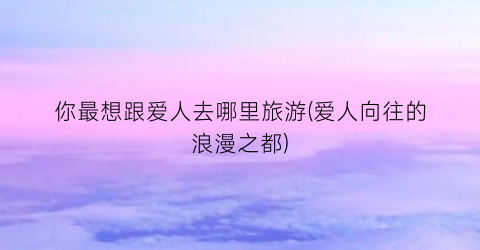 你最想跟爱人去哪里旅游(爱人向往的浪漫之都)