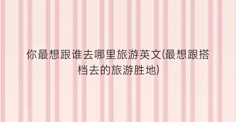你最想跟谁去哪里旅游英文(最想跟搭档去的旅游胜地)