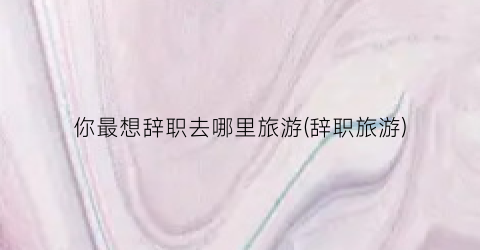 你最想辞职去哪里旅游(辞职旅游)