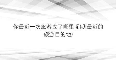 你最近一次旅游去了哪里呢(我最近的旅游目的地)