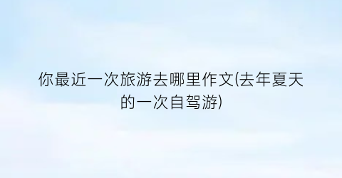 你最近一次旅游去哪里作文(去年夏天的一次自驾游)