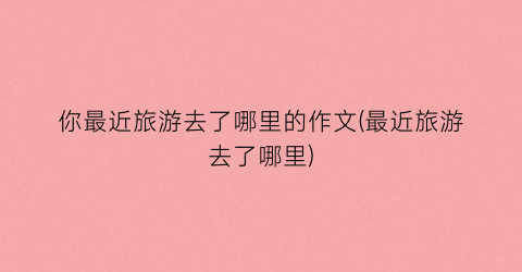 你最近旅游去了哪里的作文(最近旅游去了哪里)