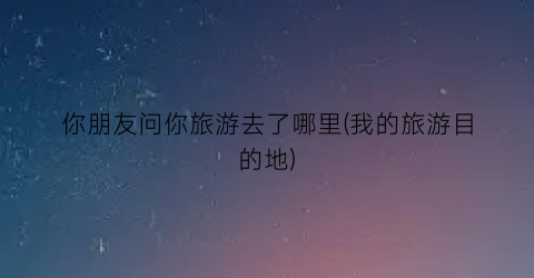 你朋友问你旅游去了哪里(我的旅游目的地)