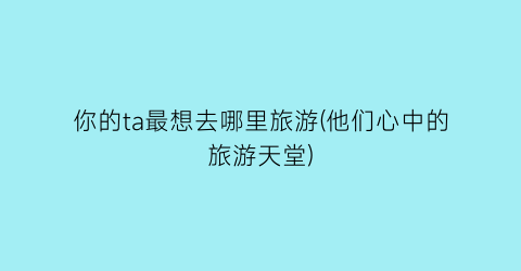 你的ta最想去哪里旅游(他们心中的旅游天堂)