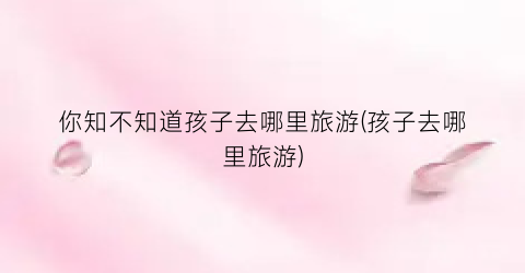 你知不知道孩子去哪里旅游(孩子去哪里旅游)