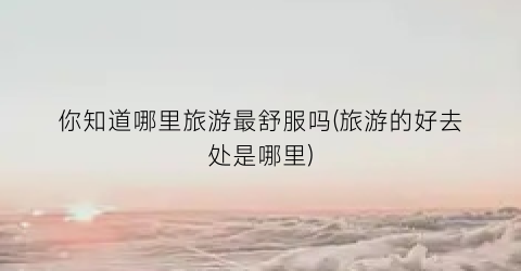 你知道哪里旅游最舒服吗(旅游的好去处是哪里)