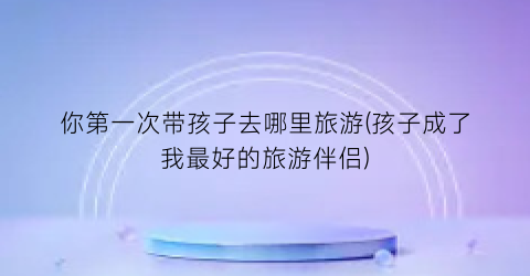 你第一次带孩子去哪里旅游(孩子成了我最好的旅游伴侣)
