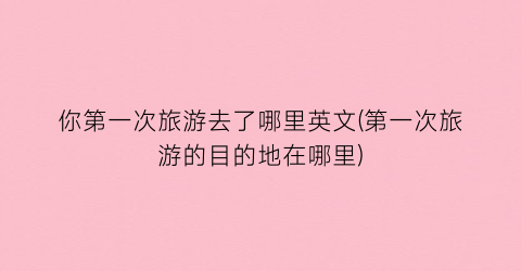 你第一次旅游去了哪里英文(第一次旅游的目的地在哪里)