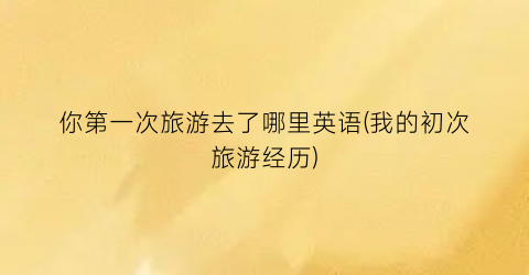 你第一次旅游去了哪里英语(我的初次旅游经历)