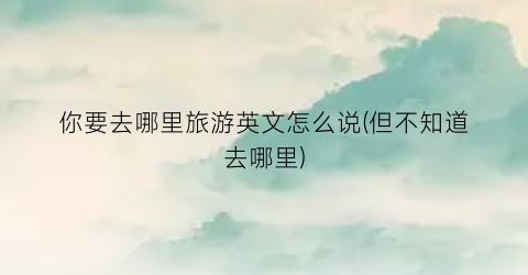 你要去哪里旅游英文怎么说(但不知道去哪里)