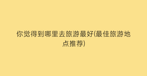 你觉得到哪里去旅游最好(最佳旅游地点推荐)