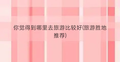 你觉得到哪里去旅游比较好(旅游胜地推荐)