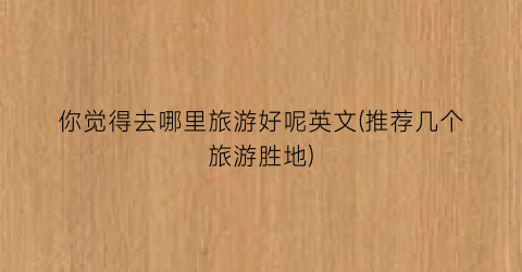 你觉得去哪里旅游好呢英文(推荐几个旅游胜地)
