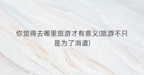 你觉得去哪里旅游才有意义(旅游不只是为了消遣)