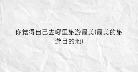 你觉得自己去哪里旅游最美(最美的旅游目的地)