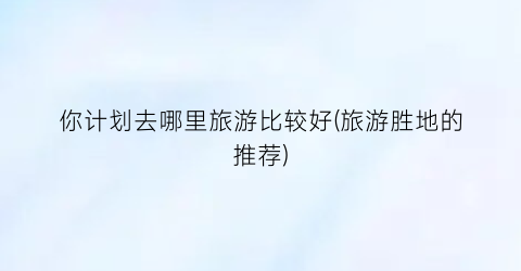 你计划去哪里旅游比较好(旅游胜地的推荐)