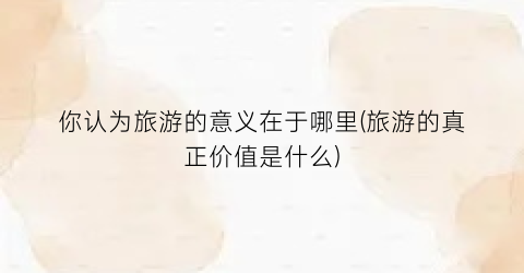 你认为旅游的意义在于哪里(旅游的真正价值是什么)