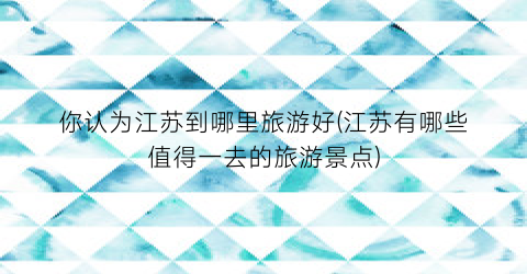 你认为江苏到哪里旅游好(江苏有哪些值得一去的旅游景点)