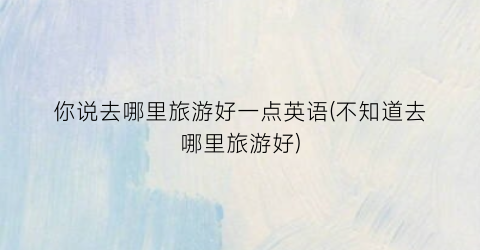 你说去哪里旅游好一点英语(不知道去哪里旅游好)
