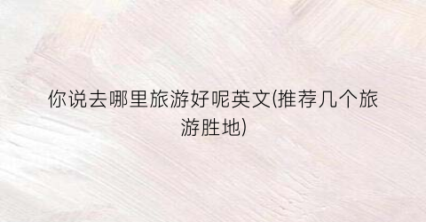你说去哪里旅游好呢英文(推荐几个旅游胜地)