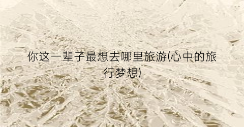 你这一辈子最想去哪里旅游(心中的旅行梦想)