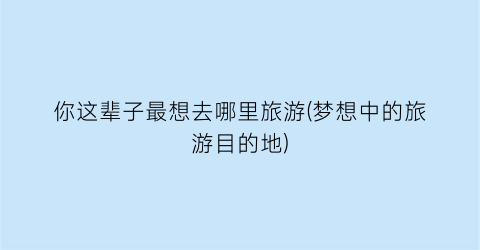 你这辈子最想去哪里旅游(梦想中的旅游目的地)