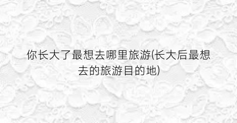 你长大了最想去哪里旅游(长大后最想去的旅游目的地)