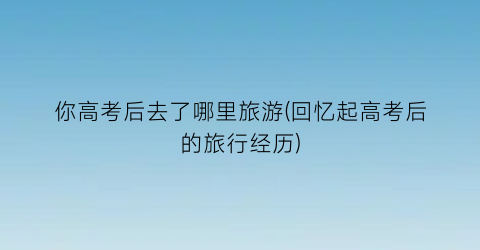 你高考后去了哪里旅游(回忆起高考后的旅行经历)