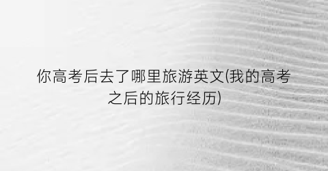 你高考后去了哪里旅游英文(我的高考之后的旅行经历)
