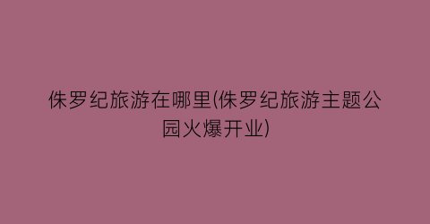 侏罗纪旅游在哪里(侏罗纪旅游主题公园火爆开业)