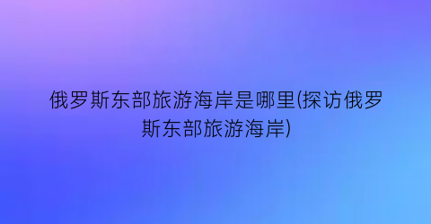 俄罗斯东部旅游海岸是哪里(探访俄罗斯东部旅游海岸)