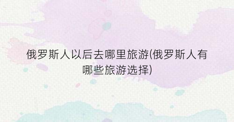俄罗斯人以后去哪里旅游(俄罗斯人有哪些旅游选择)