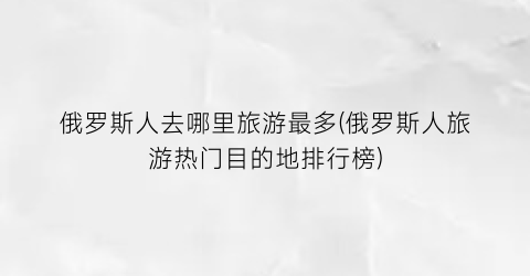 俄罗斯人去哪里旅游最多(俄罗斯人旅游热门目的地排行榜)