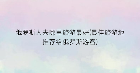 俄罗斯人去哪里旅游最好(最佳旅游地推荐给俄罗斯游客)