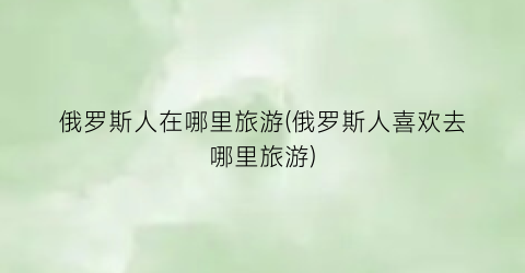 俄罗斯人在哪里旅游(俄罗斯人喜欢去哪里旅游)