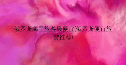 俄罗斯哪里旅游最便宜(俄罗斯便宜旅游推荐)
