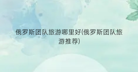 俄罗斯团队旅游哪里好(俄罗斯团队旅游推荐)